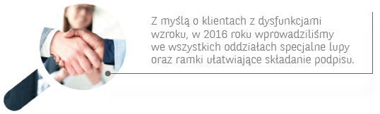 Z myślą o klientach z dysfunkcjami wzroku, w 2016 roku wprowadziliśmy we wszystkich oddziałach specjalne lupy oraz ramki ułatwiające składanie podpisu.